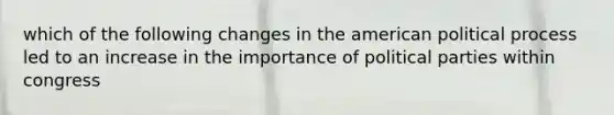 which of the following changes in the american political process led to an increase in the importance of political parties within congress