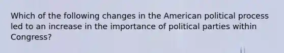 Which of the following changes in the American political process led to an increase in the importance of political parties within Congress?