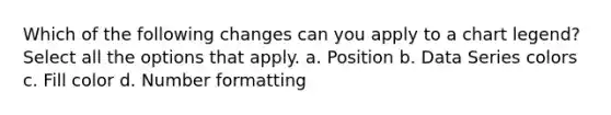 Which of the following changes can you apply to a chart legend? Select all the options that apply. a. Position b. Data Series colors c. Fill color d. Number formatting