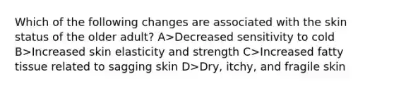 Which of the following changes are associated with the skin status of the older adult? A>Decreased sensitivity to cold B>Increased skin elasticity and strength C>Increased fatty tissue related to sagging skin D>Dry, itchy, and fragile skin