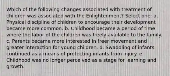 Which of the following changes associated with treatment of children was associated with the Enlightenment? Select one: a. Physical discipline of children to encourage their development became more common. b. Childhood became a period of time where the labor of the children was freely available to the family. c. Parents became more interested in freer movement and greater interaction for young children. d. Swaddling of infants continued as a means of protecting infants from injury. e. Childhood was no longer perceived as a stage for learning and growth.