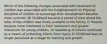 Which of the following changes associated with treatment of children was associated with the Enlightenment? A) Physical discipline of children to encourage their development became more common. B) Childhood became a period of time where the labor of the children was freely available to the family. C) Parents became more interested in freer movement and greater interaction for young children. D) Swaddling of infants continued as a means of protecting infants from injury. E) Childhood was no longer perceived as a stage for learning and growth.