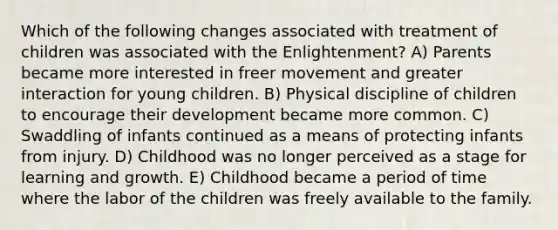 Which of the following changes associated with treatment of children was associated with the Enlightenment? A) Parents became more interested in freer movement and greater interaction for young children. B) Physical discipline of children to encourage their development became more common. C) Swaddling of infants continued as a means of protecting infants from injury. D) Childhood was no longer perceived as a stage for learning and growth. E) Childhood became a period of time where the labor of the children was freely available to the family.