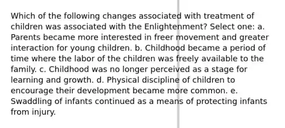 Which of the following changes associated with treatment of children was associated with the Enlightenment? Select one: a. Parents became more interested in freer movement and greater interaction for young children. b. Childhood became a period of time where the labor of the children was freely available to the family. c. Childhood was no longer perceived as a stage for learning and growth. d. Physical discipline of children to encourage their development became more common. e. Swaddling of infants continued as a means of protecting infants from injury.