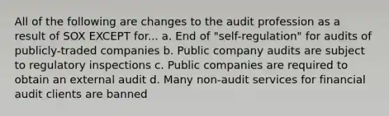 All of the following are changes to the audit profession as a result of SOX EXCEPT for... a. End of "self-regulation" for audits of publicly-traded companies b. Public company audits are subject to regulatory inspections c. Public companies are required to obtain an external audit d. Many non-audit services for financial audit clients are banned