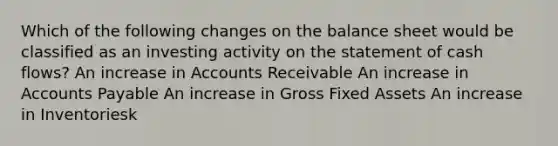 Which of the following changes on the balance sheet would be classified as an investing activity on the statement of cash flows? An increase in Accounts Receivable An increase in Accounts Payable An increase in Gross Fixed Assets An increase in Inventoriesk