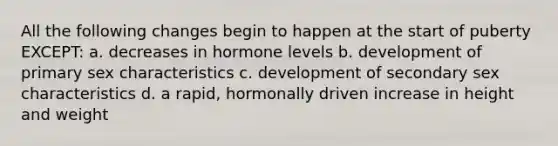 All the following changes begin to happen at the start of puberty EXCEPT: a. decreases in hormone levels b. development of primary sex characteristics c. development of secondary sex characteristics d. a rapid, hormonally driven increase in height and weight