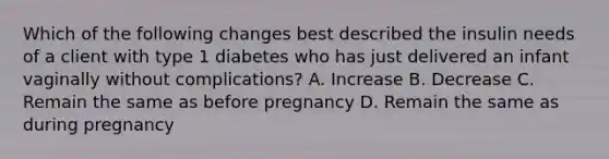 Which of the following changes best described the insulin needs of a client with type 1 diabetes who has just delivered an infant vaginally without complications? A. Increase B. Decrease C. Remain the same as before pregnancy D. Remain the same as during pregnancy