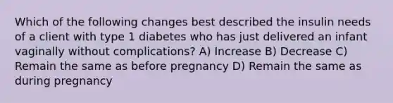 Which of the following changes best described the insulin needs of a client with type 1 diabetes who has just delivered an infant vaginally without complications? A) Increase B) Decrease C) Remain the same as before pregnancy D) Remain the same as during pregnancy