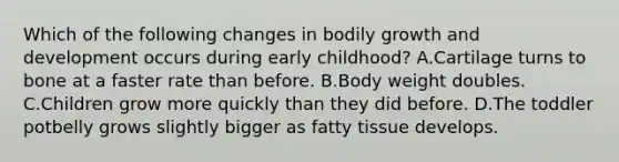 Which of the following changes in bodily growth and development occurs during early childhood? A.Cartilage turns to bone at a faster rate than before. B.Body weight doubles. C.Children grow more quickly than they did before. D.The toddler potbelly grows slightly bigger as fatty tissue develops.