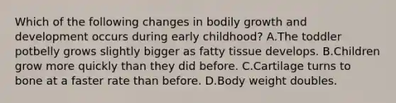 Which of the following changes in bodily growth and development occurs during early childhood? A.The toddler potbelly grows slightly bigger as fatty tissue develops. B.Children grow more quickly than they did before. C.Cartilage turns to bone at a faster rate than before. D.Body weight doubles.