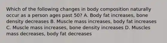 Which of the following changes in body composition naturally occur as a person ages past 50? A. Body fat increases, bone density decreases B. Muscle mass increases, body fat increases C. Muscle mass increases, bone density increases D. Muscles mass decreases, body fat decreases