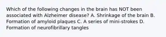 Which of the following changes in the brain has NOT been associated with Alzheimer disease? A. Shrinkage of the brain B. Formation of amyloid plaques C. A series of mini-strokes D. Formation of neurofibrillary tangles