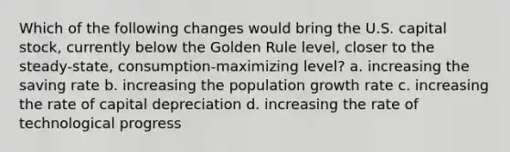 Which of the following changes would bring the U.S. capital stock, currently below the Golden Rule level, closer to the steady-state, consumption-maximizing level? a. increasing the saving rate b. increasing the population growth rate c. increasing the rate of capital depreciation d. increasing the rate of technological progress