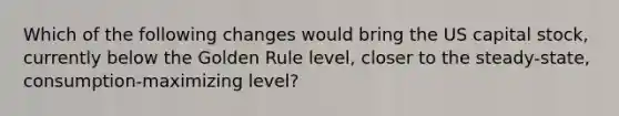 Which of the following changes would bring the US capital stock, currently below the Golden Rule level, closer to the steady-state, consumption-maximizing level?