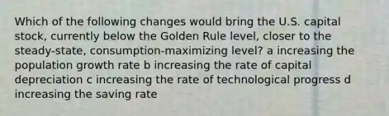 Which of the following changes would bring the U.S. capital stock, currently below the Golden Rule level, closer to the steady-state, consumption-maximizing level? a increasing the population growth rate b increasing the rate of capital depreciation c increasing the rate of technological progress d increasing the saving rate