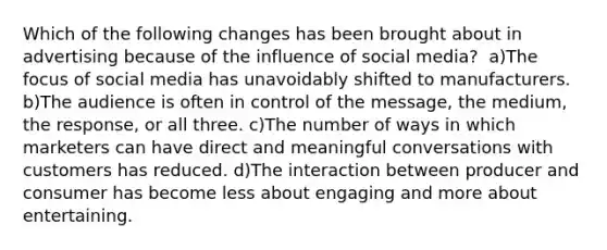 ​Which of the following changes has been brought about in advertising because of the influence of social media? ​ a)The focus of social media has unavoidably shifted to manufacturers. ​b)The audience is often in control of the message, the medium, the response, or all three. c)​The number of ways in which marketers can have direct and meaningful conversations with customers has reduced. ​d)The interaction between producer and consumer has become less about engaging and more about entertaining.