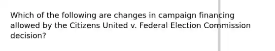 Which of the following are changes in campaign financing allowed by the Citizens United v. Federal Election Commission decision?