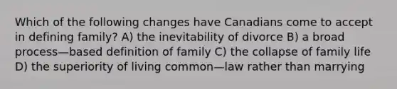 Which of the following changes have Canadians come to accept in defining family? A) the inevitability of divorce B) a broad process—based definition of family C) the collapse of family life D) the superiority of living common—law rather than marrying