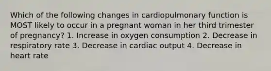 Which of the following changes in cardiopulmonary function is MOST likely to occur in a pregnant woman in her third trimester of pregnancy? 1. Increase in oxygen consumption 2. Decrease in respiratory rate 3. Decrease in cardiac output 4. Decrease in heart rate