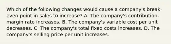 Which of the following changes would cause a company's break-even point in sales to increase? A. The company's contribution-margin rate increases. B. The company's variable cost per unit decreases. C. The company's total fixed costs increases. D. The company's selling price per unit increases.