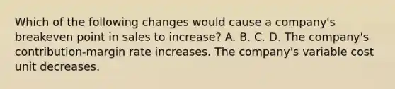 Which of the following changes would cause a company's breakeven point in sales to increase? A. B. C. D. The company's contribution-margin rate increases. The company's variable cost unit decreases.