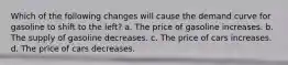 Which of the following changes will cause the demand curve for gasoline to shift to the left? a. The price of gasoline increases. b. The supply of gasoline decreases. c. The price of cars increases. d. The price of cars decreases.