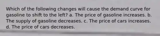 Which of the following changes will cause the demand curve for gasoline to shift to the left? a. The price of gasoline increases. b. The supply of gasoline decreases. c. The price of cars increases. d. The price of cars decreases.