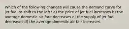 Which of the following changes will cause the demand curve for jet fuel to shift to the left? a) the price of jet fuel increases b) the average domestic air fare decreases c) the supply of jet fuel decreases d) the average domestic air fair increases