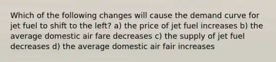 Which of the following changes will cause the demand curve for jet fuel to shift to the left? a) the price of jet fuel increases b) the average domestic air fare decreases c) the supply of jet fuel decreases d) the average domestic air fair increases