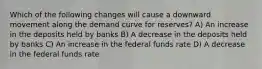 Which of the following changes will cause a downward movement along the demand curve for reserves? A) An increase in the deposits held by banks B) A decrease in the deposits held by banks C) An increase in the federal funds rate D) A decrease in the federal funds rate