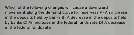 Which of the following changes will cause a downward movement along the demand curve for reserves? A) An increase in the deposits held by banks B) A decrease in the deposits held by banks C) An increase in the federal funds rate D) A decrease in the federal funds rate