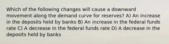 Which of the following changes will cause a downward movement along the demand curve for reserves? A) An increase in the deposits held by banks B) An increase in the federal funds rate C) A decrease in the federal funds rate D) A decrease in the deposits held by banks