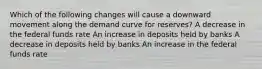 Which of the following changes will cause a downward movement along the demand curve for reserves? A decrease in the federal funds rate An increase in deposits held by banks A decrease in deposits held by banks An increase in the federal funds rate