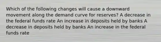 Which of the following changes will cause a downward movement along the demand curve for reserves? A decrease in the federal funds rate An increase in deposits held by banks A decrease in deposits held by banks An increase in the federal funds rate