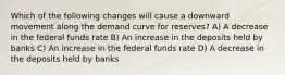 Which of the following changes will cause a downward movement along the demand curve for reserves? A) A decrease in the federal funds rate B) An increase in the deposits held by banks C) An increase in the federal funds rate D) A decrease in the deposits held by banks