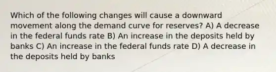 Which of the following changes will cause a downward movement along the demand curve for reserves? A) A decrease in the federal funds rate B) An increase in the deposits held by banks C) An increase in the federal funds rate D) A decrease in the deposits held by banks