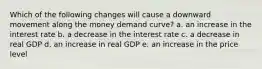 Which of the following changes will cause a downward movement along the money demand curve? a. an increase in the interest rate b. a decrease in the interest rate c. a decrease in real GDP d. an increase in real GDP e. an increase in the price level