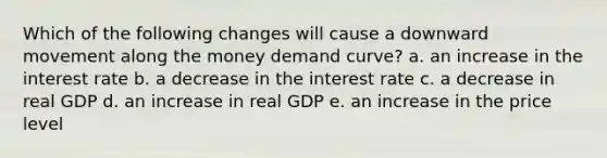 Which of the following changes will cause a downward movement along the money demand curve? a. an increase in the interest rate b. a decrease in the interest rate c. a decrease in real GDP d. an increase in real GDP e. an increase in the price level