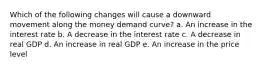 Which of the following changes will cause a downward movement along the money demand curve? a. An increase in the interest rate b. ​A decrease in the interest rate c. ​A decrease in real GDP d. ​An increase in real GDP e. ​An increase in the price level