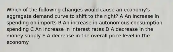 Which of the following changes would cause an economy's aggregate demand curve to shift to the right? A An increase in spending on imports B An increase in autonomous consumption spending C An increase in interest rates D A decrease in the money supply E A decrease in the overall price level in the economy