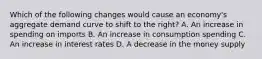 Which of the following changes would cause an economy's aggregate demand curve to shift to the right? A. An increase in spending on imports B. An increase in consumption spending C. An increase in interest rates D. A decrease in the money supply