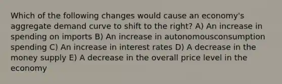 Which of the following changes would cause an economy's aggregate demand curve to shift to the right? A) An increase in spending on imports B) An increase in autonomousconsumption spending C) An increase in interest rates D) A decrease in the money supply E) A decrease in the overall price level in the economy