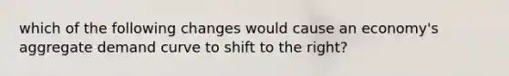 which of the following changes would cause an economy's aggregate demand curve to shift to the right?