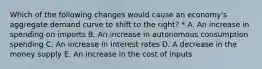 Which of the following changes would cause an economy's aggregate demand curve to shift to the right? * A. An increase in spending on imports B. An increase in autonomous consumption spending C. An increase in interest rates D. A decrease in the money supply E. An increase in the cost of inputs