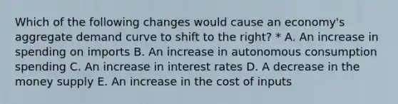 Which of the following changes would cause an economy's aggregate demand curve to shift to the right? * A. An increase in spending on imports B. An increase in autonomous consumption spending C. An increase in interest rates D. A decrease in the money supply E. An increase in the cost of inputs