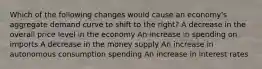 Which of the following changes would cause an economy's aggregate demand curve to shift to the right? A decrease in the overall price level in the economy An increase in spending on imports A decrease in the money supply An increase in autonomous consumption spending An increase in interest rates