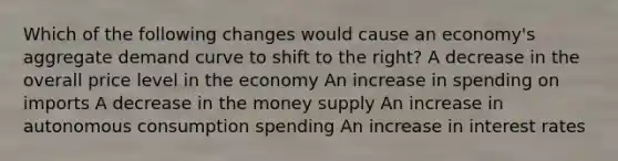 Which of the following changes would cause an economy's aggregate demand curve to shift to the right? A decrease in the overall price level in the economy An increase in spending on imports A decrease in the money supply An increase in autonomous consumption spending An increase in interest rates