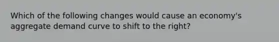 Which of the following changes would cause an economy's aggregate demand curve to shift to the right?