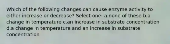 Which of the following changes can cause enzyme activity to either increase or decrease? Select one: a.none of these b.a change in temperature c.an increase in substrate concentration d.a change in temperature and an increase in substrate concentration